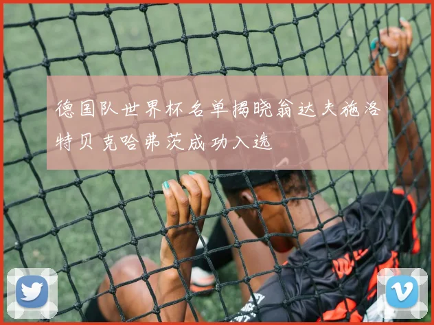 德国队世界杯名单揭晓翁达夫施洛特贝克哈弗茨成功入选