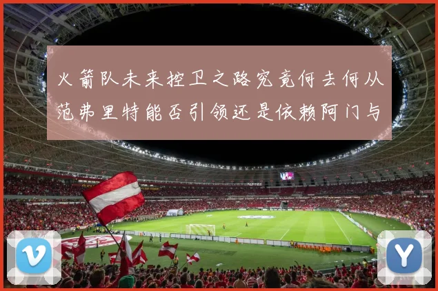 火箭队未来控卫之路究竟何去何从范弗里特能否引领还是依赖阿门与谢泼德
