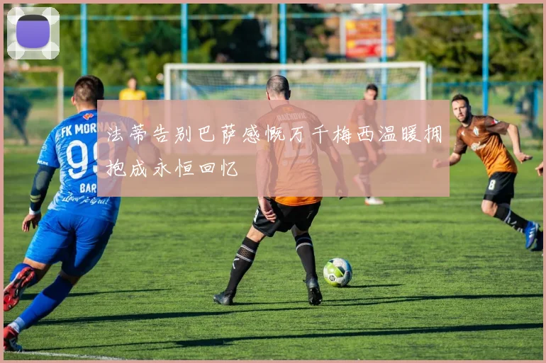 法蒂告别巴萨感慨万千梅西温暖拥抱成永恒回忆