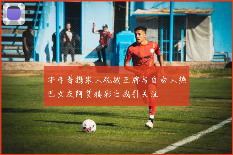 字母哥携家人观战王牌与自由人热巴女友阿贾精彩出战引关注