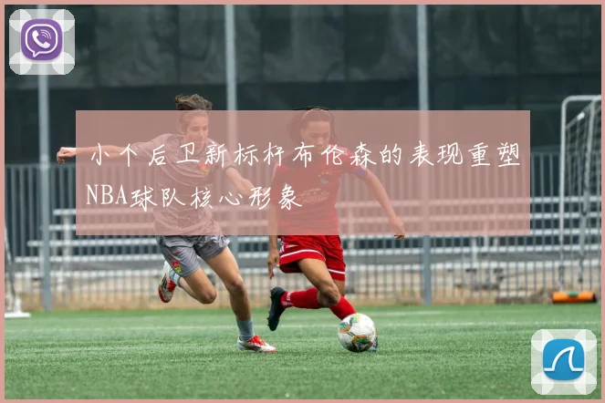 小个后卫新标杆布伦森的表现重塑NBA球队核心形象