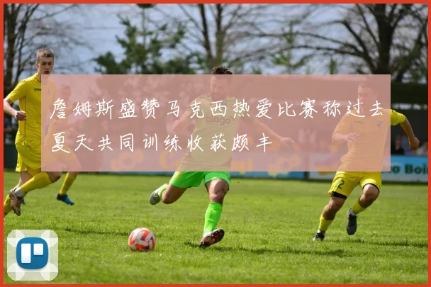 詹姆斯盛赞马克西热爱比赛称过去夏天共同训练收获颇丰