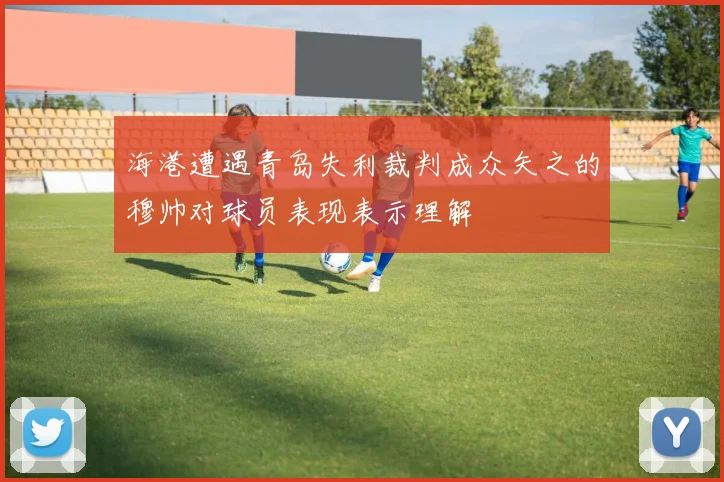 海港遭遇青岛失利裁判成众矢之的穆帅对球员表现表示理解