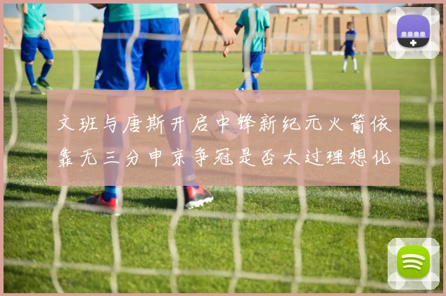 文班与唐斯开启中锋新纪元火箭依靠无三分申京争冠是否太过理想化