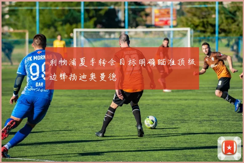 利物浦夏季转会目标明确瞄准顶级边锋扬迪奥曼德