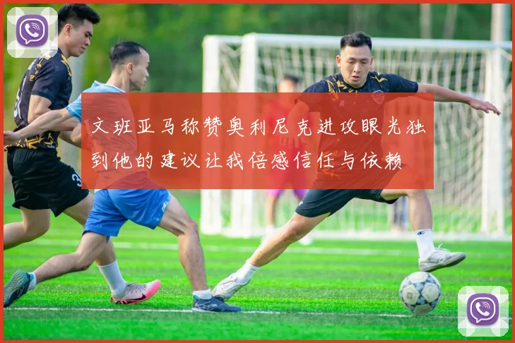 文班亚马称赞奥利尼克进攻眼光独到他的建议让我倍感信任与依赖