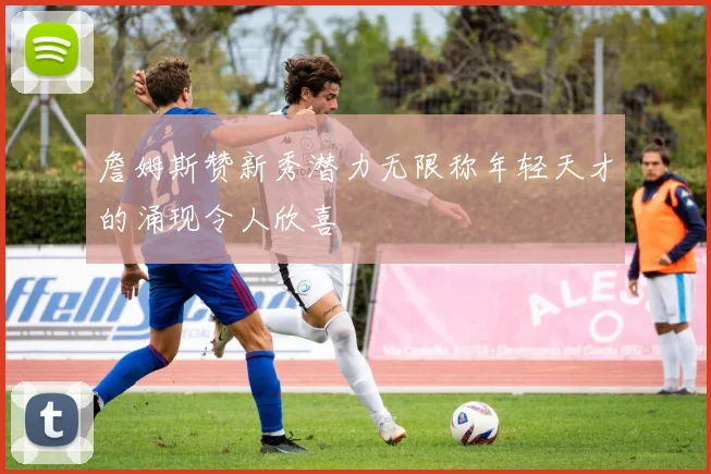 詹姆斯赞新秀潜力无限称年轻天才的涌现令人欣喜