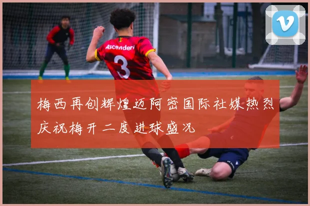 梅西再创辉煌迈阿密国际社媒热烈庆祝梅开二度进球盛况