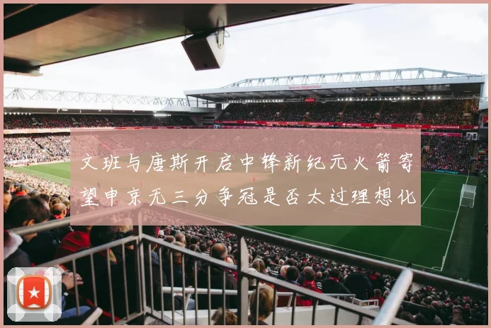 文班与唐斯开启中锋新纪元火箭寄望申京无三分争冠是否太过理想化