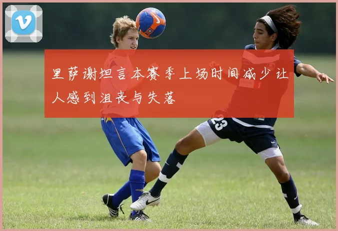 里萨谢坦言本赛季上场时间减少让人感到沮丧与失落
