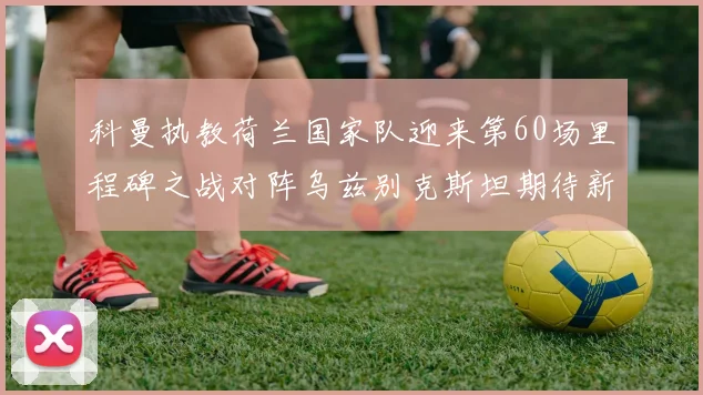 科曼执教荷兰国家队迎来第60场里程碑之战对阵乌兹别克斯坦期待新突破