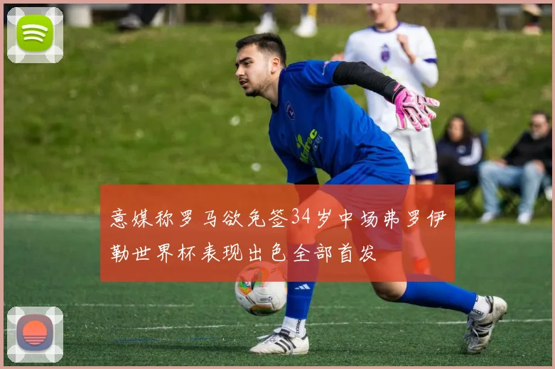 意媒称罗马欲免签34岁中场弗罗伊勒世界杯表现出色全部首发