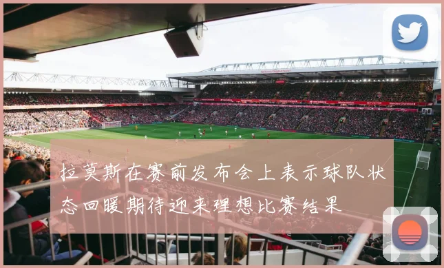 拉莫斯在赛前发布会上表示球队状态回暖期待迎来理想比赛结果