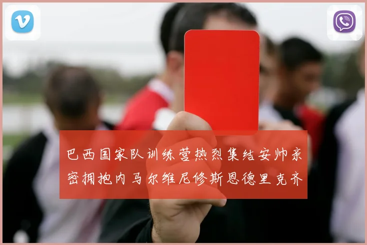 巴西国家队训练营热烈集结安帅亲密拥抱内马尔维尼修斯恩德里克齐亮相