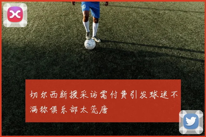 切尔西新援采访需付费引发球迷不满称俱乐部太荒唐