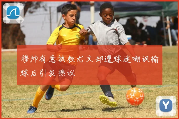穆帅有意执教尤文却遭球迷嘲讽输球后引发热议