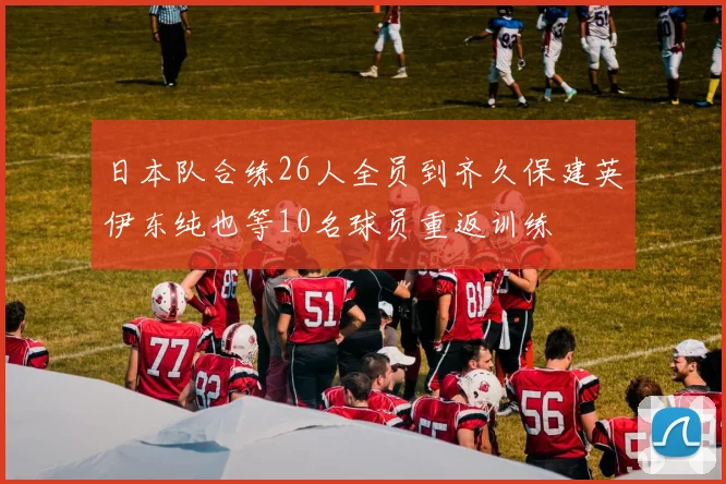 日本队合练26人全员到齐久保建英伊东纯也等10名球员重返训练