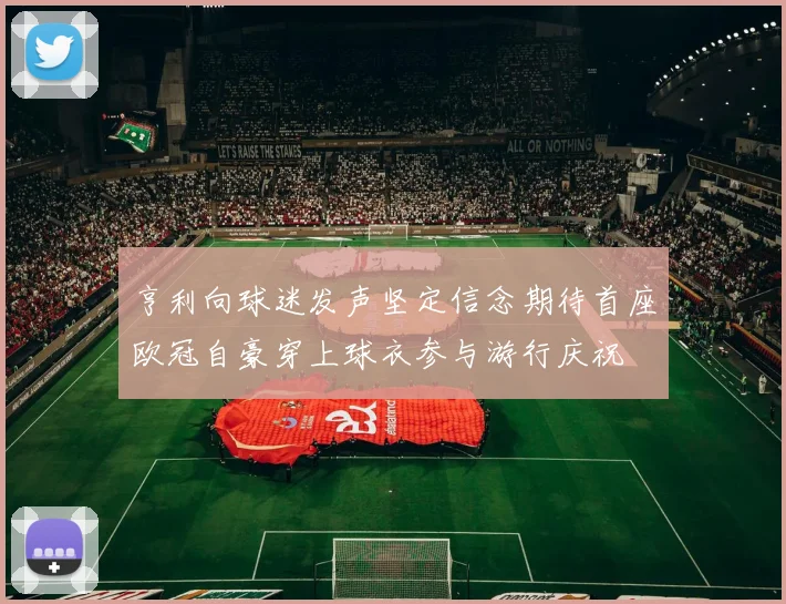 亨利向球迷发声坚定信念期待首座欧冠自豪穿上球衣参与游行庆祝