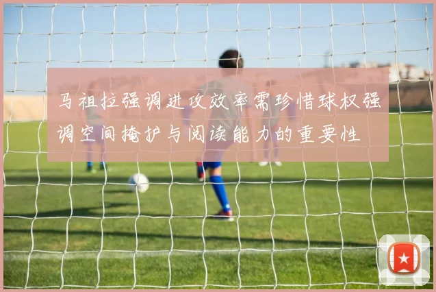马祖拉强调进攻效率需珍惜球权强调空间掩护与阅读能力的重要性