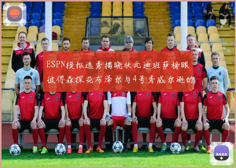 ESPN模拟选秀揭晓状元迪班萨榜眼彼得森探花布泽尔与4号秀威尔逊的精彩表现