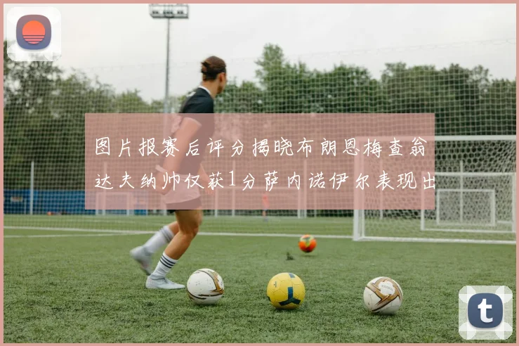 图片报赛后评分揭晓布朗恩梅查翁达夫纳帅仅获1分萨内诺伊尔表现出色获3分