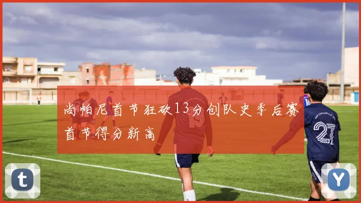 尚帕尼首节狂砍13分创队史季后赛首节得分新高